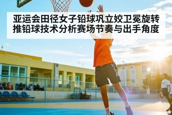 亚运会田径女子铅球巩立姣卫冕旋转推铅球技术分析赛场节奏与出手角度