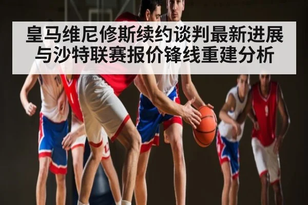 皇马维尼修斯续约谈判最新进展与沙特联赛报价锋线重建分析