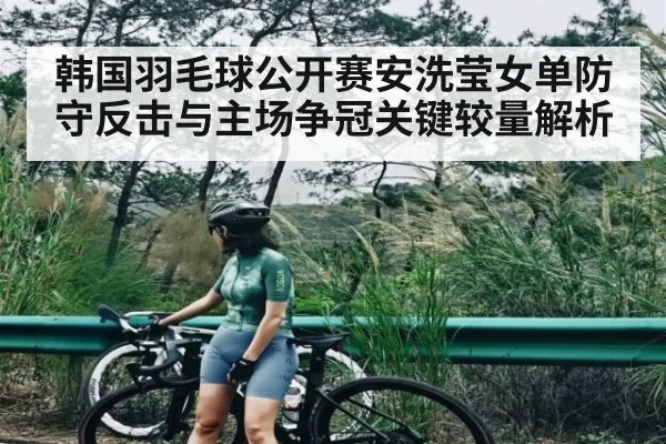 韩国羽毛球公开赛安洗莹女单防守反击与主场争冠关键较量解析