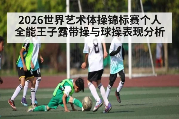 2026世界艺术体操锦标赛个人全能王子露带操与球操表现分析