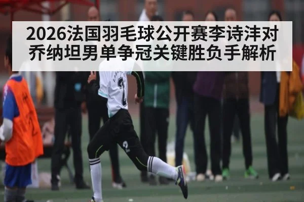 2026法国羽毛球公开赛李诗沣对乔纳坦男单争冠关键胜负手解析
